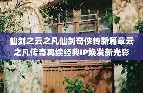 仙剑之云之凡仙剑奇侠传新篇章云之凡传奇再续经典IP焕发新光彩