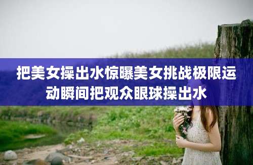 把美女操出水惊曝美女挑战极限运动瞬间把观众眼球操出水
