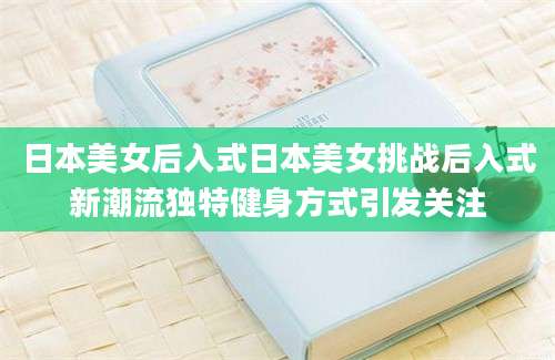 日本美女后入式日本美女挑战后入式新潮流独特健身方式引发关注
