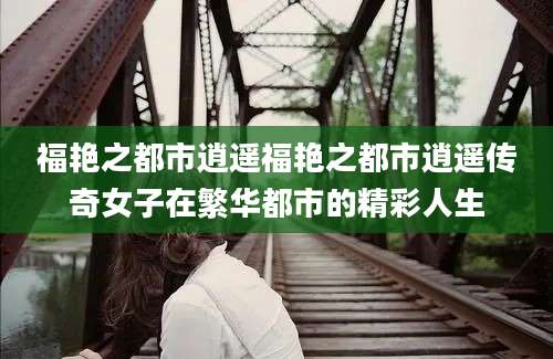 福艳之都市逍遥福艳之都市逍遥传奇女子在繁华都市的精彩人生