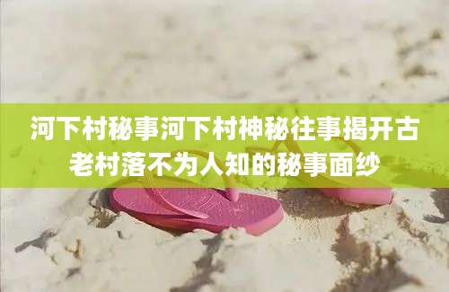 河下村秘事河下村神秘往事揭开古老村落不为人知的秘事面纱