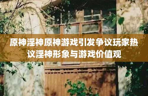 原神淫神原神游戏引发争议玩家热议淫神形象与游戏价值观