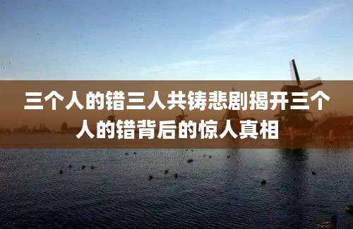 三个人的错三人共铸悲剧揭开三个人的错背后的惊人真相