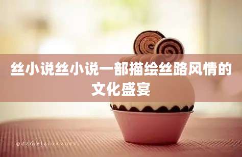 丝小说丝小说一部描绘丝路风情的文化盛宴
