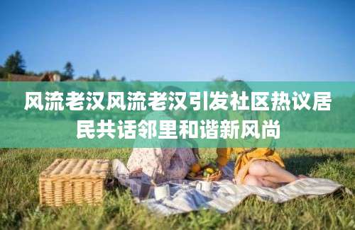 风流老汉风流老汉引发社区热议居民共话邻里和谐新风尚