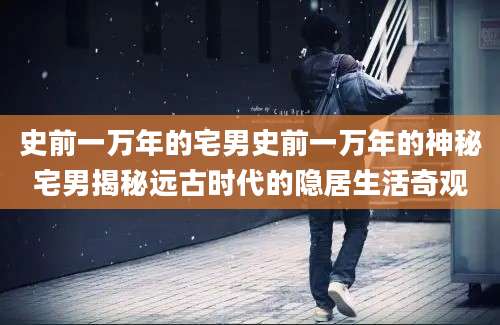 史前一万年的宅男史前一万年的神秘宅男揭秘远古时代的隐居生活奇观