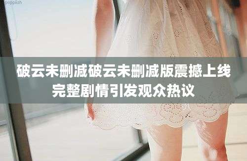 破云未删减破云未删减版震撼上线完整剧情引发观众热议