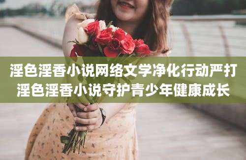 淫色淫香小说网络文学净化行动严打淫色淫香小说守护青少年健康成长