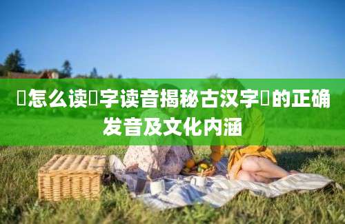 筕怎么读筕字读音揭秘古汉字筕的正确发音及文化内涵