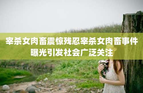 宰杀女肉畜震惊残忍宰杀女肉畜事件曝光引发社会广泛关注