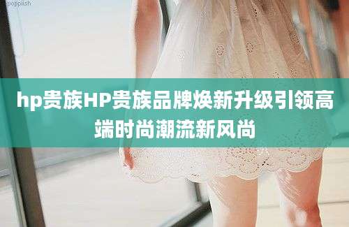 hp贵族HP贵族品牌焕新升级引领高端时尚潮流新风尚