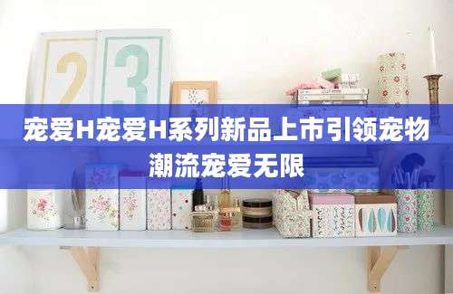 宠爱H宠爱H系列新品上市引领宠物潮流宠爱无限