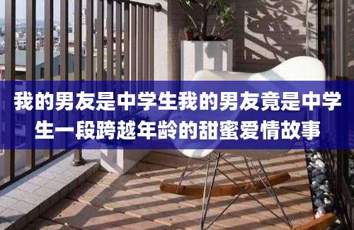 我的男友是中学生我的男友竟是中学生一段跨越年龄的甜蜜爱情故事