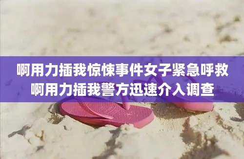 啊用力插我惊悚事件女子紧急呼救啊用力插我警方迅速介入调查