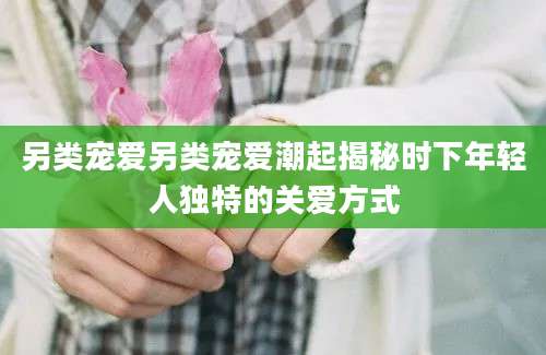 另类宠爱另类宠爱潮起揭秘时下年轻人独特的关爱方式