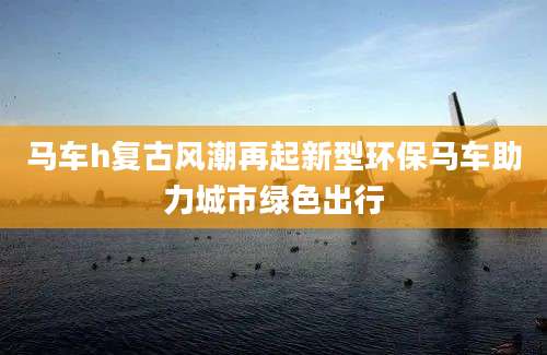 马车h复古风潮再起新型环保马车助力城市绿色出行