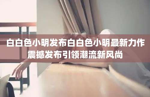 白白色小明发布白白色小明最新力作震撼发布引领潮流新风尚
