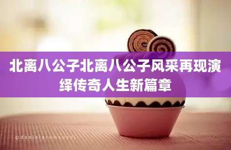 北离八公子北离八公子风采再现演绎传奇人生新篇章