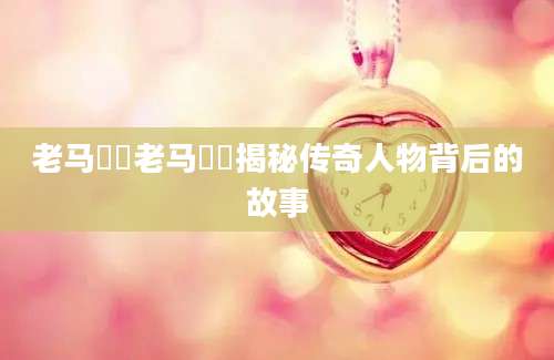 老马玥玥老马玥玥揭秘传奇人物背后的故事