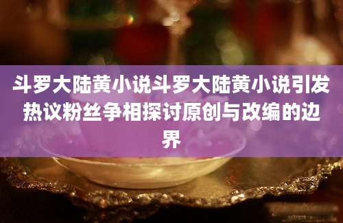 斗罗大陆黄小说斗罗大陆黄小说引发热议粉丝争相探讨原创与改编的边界