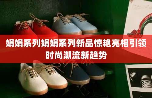 娟娟系列娟娟系列新品惊艳亮相引领时尚潮流新趋势