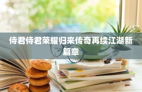 侍君侍君荣耀归来传奇再续江湖新篇章