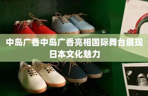 中岛广香中岛广香亮相国际舞台展现日本文化魅力