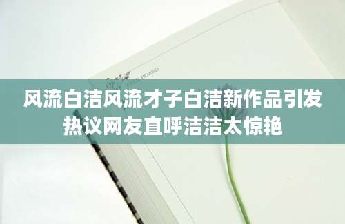 风流白洁风流才子白洁新作品引发热议网友直呼洁洁太惊艳