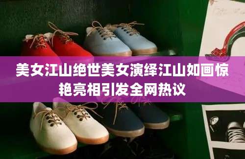 美女江山绝世美女演绎江山如画惊艳亮相引发全网热议