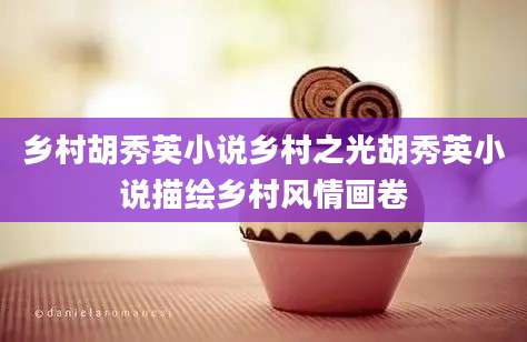 乡村胡秀英小说乡村之光胡秀英小说描绘乡村风情画卷