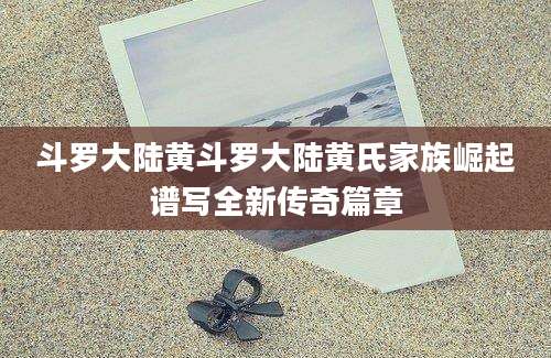 斗罗大陆黄斗罗大陆黄氏家族崛起谱写全新传奇篇章