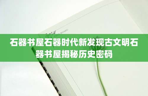 石器书屋石器时代新发现古文明石器书屋揭秘历史密码