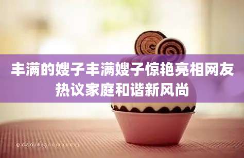 丰满的嫂子丰满嫂子惊艳亮相网友热议家庭和谐新风尚