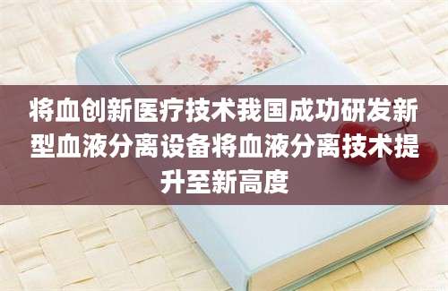 将血创新医疗技术我国成功研发新型血液分离设备将血液分离技术提升至新高度