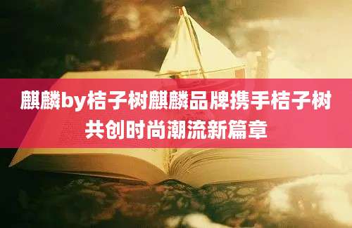 麒麟by桔子树麒麟品牌携手桔子树共创时尚潮流新篇章