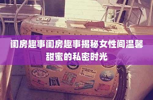 闺房趣事闺房趣事揭秘女性间温馨甜蜜的私密时光