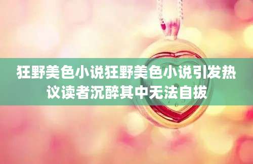 狂野美色小说狂野美色小说引发热议读者沉醉其中无法自拔