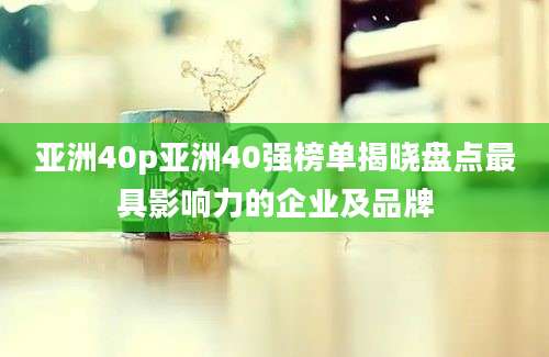 亚洲40p亚洲40强榜单揭晓盘点最具影响力的企业及品牌