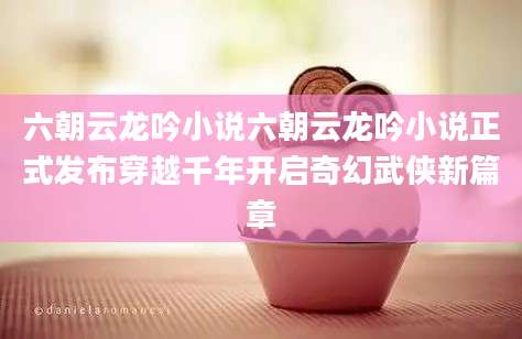 六朝云龙吟小说六朝云龙吟小说正式发布穿越千年开启奇幻武侠新篇章