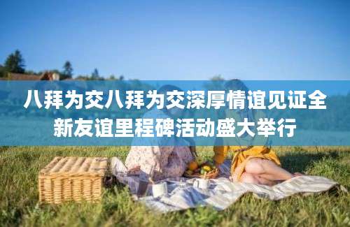 八拜为交八拜为交深厚情谊见证全新友谊里程碑活动盛大举行