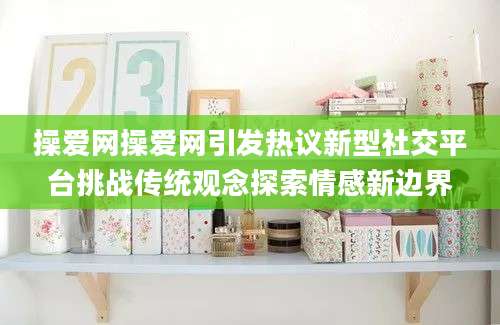 操爱网操爱网引发热议新型社交平台挑战传统观念探索情感新边界