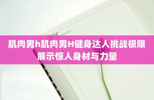 肌肉男h肌肉男H健身达人挑战极限展示惊人身材与力量