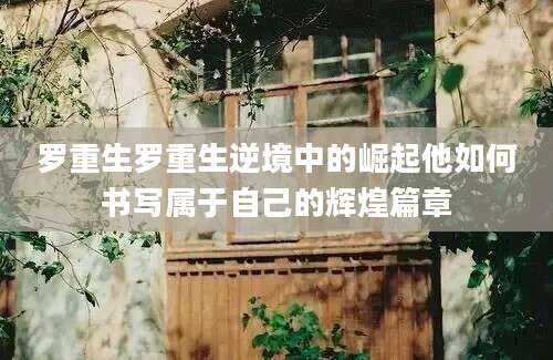 罗重生罗重生逆境中的崛起他如何书写属于自己的辉煌篇章