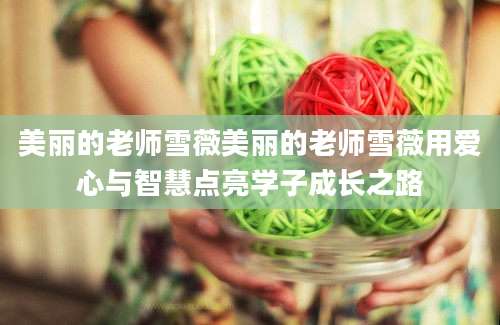 美丽的老师雪薇美丽的老师雪薇用爱心与智慧点亮学子成长之路