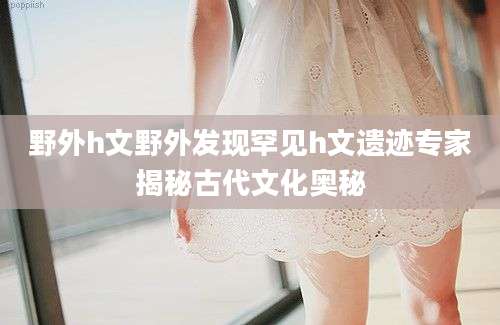 野外h文野外发现罕见h文遗迹专家揭秘古代文化奥秘