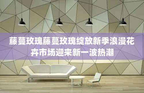 藤蔓玫瑰藤蔓玫瑰绽放新季浪漫花卉市场迎来新一波热潮