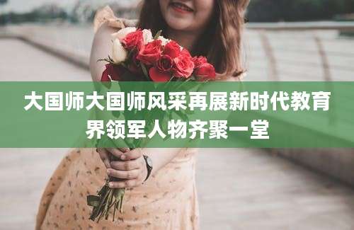 大国师大国师风采再展新时代教育界领军人物齐聚一堂