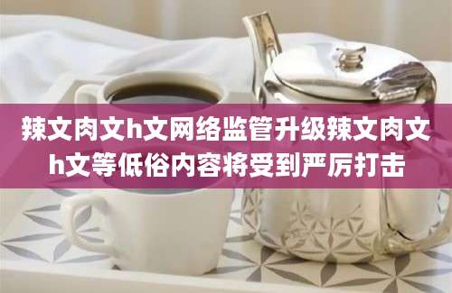 辣文肉文h文网络监管升级辣文肉文h文等低俗内容将受到严厉打击