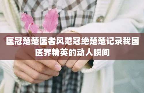 医冠楚楚医者风范冠绝楚楚记录我国医界精英的动人瞬间