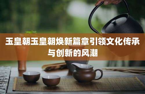 玉皇朝玉皇朝焕新篇章引领文化传承与创新的风潮